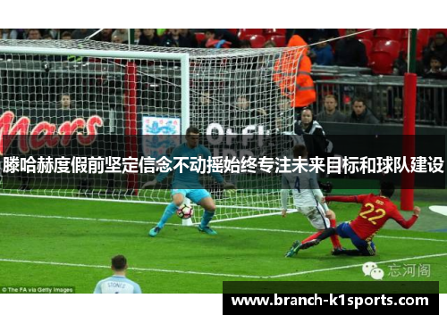 滕哈赫度假前坚定信念不动摇始终专注未来目标和球队建设