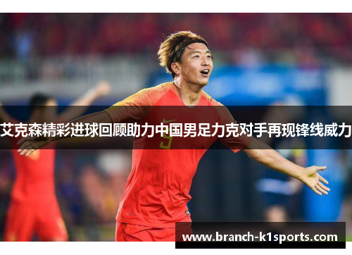 艾克森精彩进球回顾助力中国男足力克对手再现锋线威力