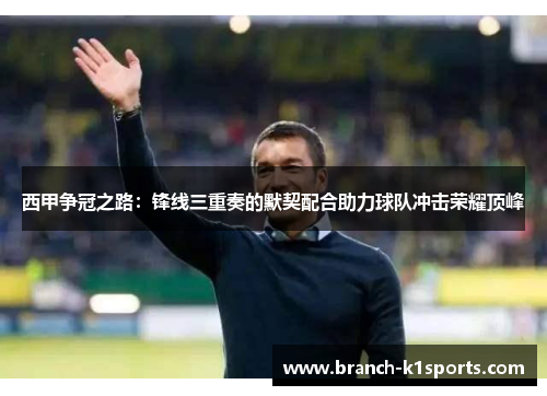 西甲争冠之路：锋线三重奏的默契配合助力球队冲击荣耀顶峰