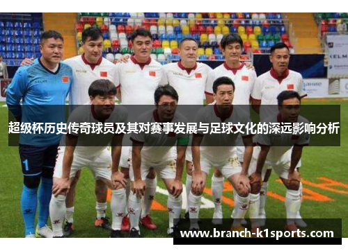 超级杯历史传奇球员及其对赛事发展与足球文化的深远影响分析
