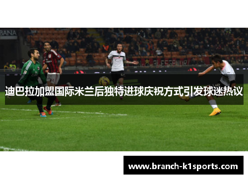 迪巴拉加盟国际米兰后独特进球庆祝方式引发球迷热议