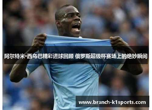 阿尔特米·西乌巴精彩进球回顾 俄罗斯超级杯赛场上的绝妙瞬间